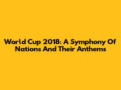 World Cup 2018: A Symphony Of Nations And Their Anthems