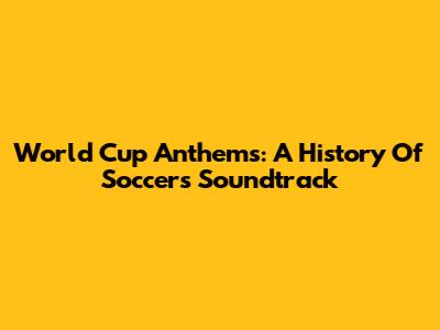 World Cup Anthems: A History Of Soccer's Soundtrack