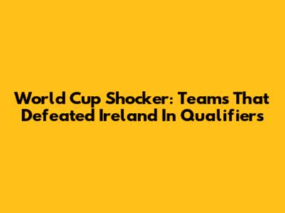 World Cup Shocker: Teams That Defeated Ireland In Qualifiers