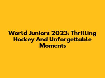 World Juniors 2023: Thrilling Hockey And Unforgettable Moments