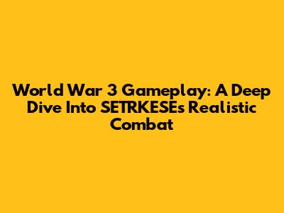 World War 3 Gameplay: A Deep Dive Into SETRKESE's Realistic Combat