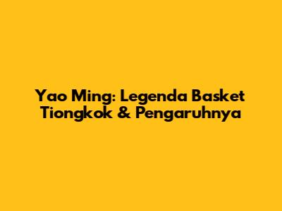 Yao Ming: Legenda Basket Tiongkok & Pengaruhnya