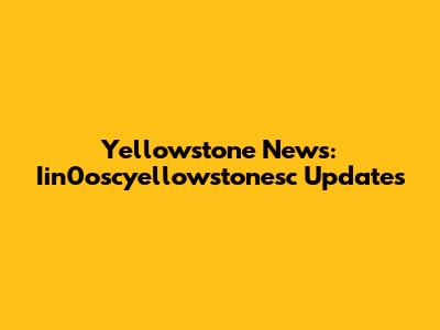 Yellowstone News: Iin0oscyellowstonesc Updates