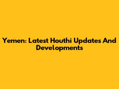 Yemen: Latest Houthi Updates And Developments