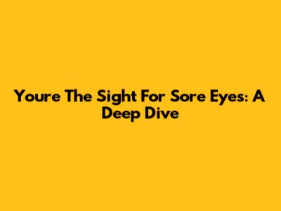 You're The Sight For Sore Eyes: A Deep Dive