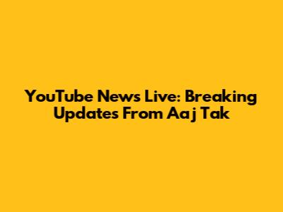 YouTube News Live: Breaking Updates From Aaj Tak