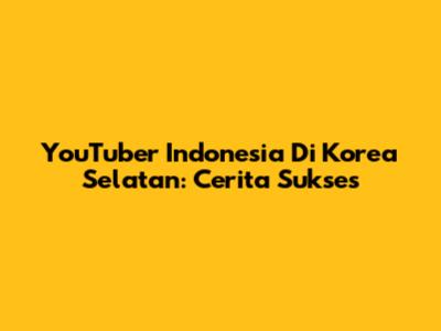 YouTuber Indonesia Di Korea Selatan: Cerita Sukses