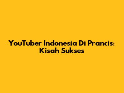 YouTuber Indonesia Di Prancis: Kisah Sukses