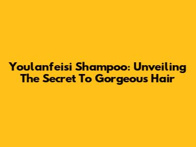 Youlanfeisi Shampoo: Unveiling The Secret To Gorgeous Hair