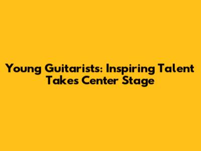 Young Guitarists: Inspiring Talent Takes Center Stage