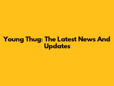 Young Thug: The Latest News And Updates