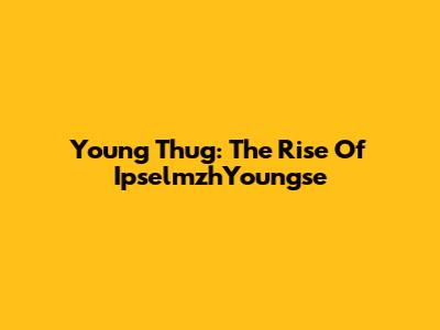 Young Thug: The Rise Of IpselmzhYoungse