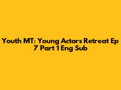 Youth MT: Young Actors Retreat Ep 7 Part 1 Eng Sub