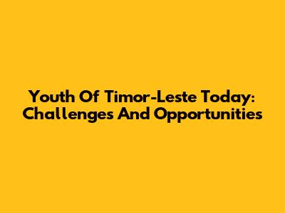 Youth Of Timor-Leste Today: Challenges And Opportunities