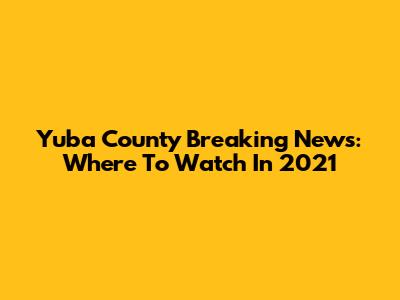Yuba County Breaking News: Where To Watch In 2021