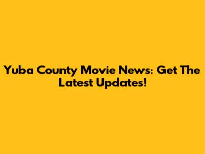 Yuba County Movie News: Get The Latest Updates!