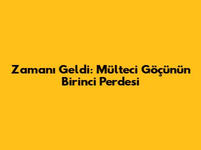 Zamanı Geldi: Mülteci Göçünün Birinci Perdesi