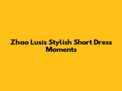 Zhao Lusi's Stylish Short Dress Moments