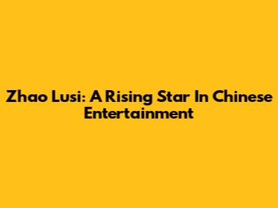 Zhao Lusi: A Rising Star In Chinese Entertainment