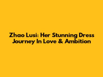 Zhao Lusi: Her Stunning Dress Journey In Love & Ambition