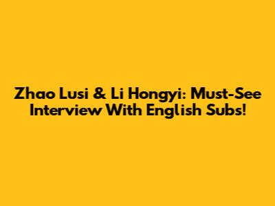 Zhao Lusi & Li Hongyi: Must-See Interview With English Subs!