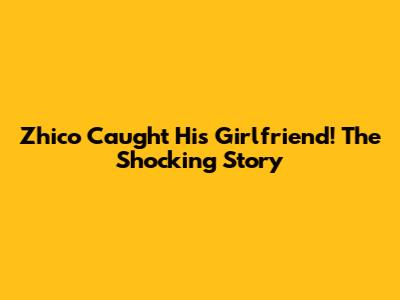 Zhico Caught His Girlfriend! The Shocking Story